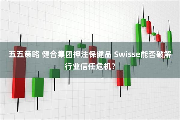 五五策略 健合集团押注保健品 Swisse能否破解行业信任危机？