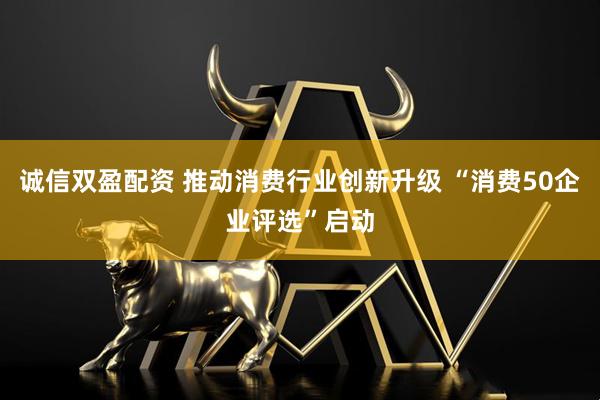 诚信双盈配资 推动消费行业创新升级 “消费50企业评选”启动
