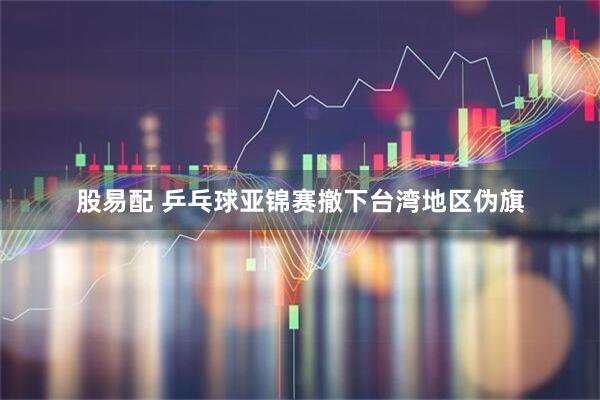 股易配 乒乓球亚锦赛撤下台湾地区伪旗