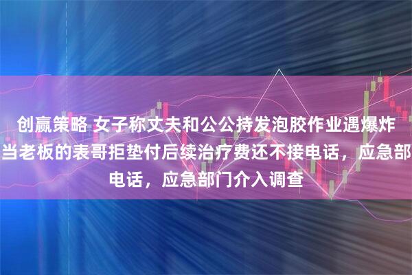 创赢策略 女子称丈夫和公公持发泡胶作业遇爆炸严重烧伤，当老板的表哥拒垫付后续治疗费还不接电话，应急部门介入调查