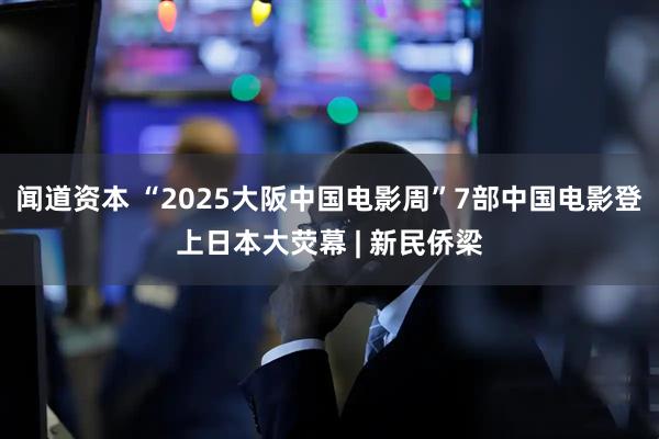 闻道资本 “2025大阪中国电影周”7部中国电影登上日本大荧幕 | 新民侨梁