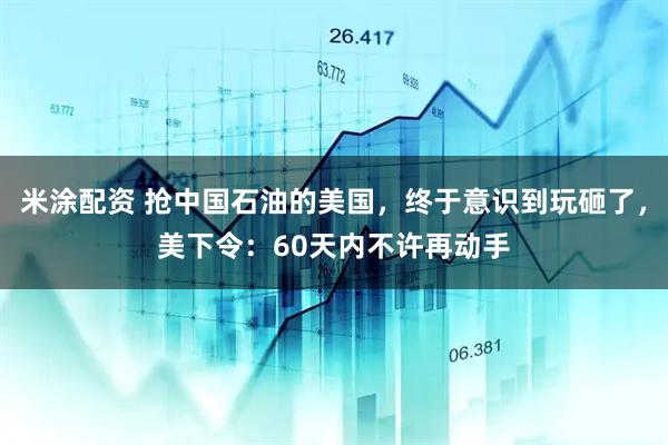 米涂配资 抢中国石油的美国，终于意识到玩砸了，美下令：60天内不许再动手