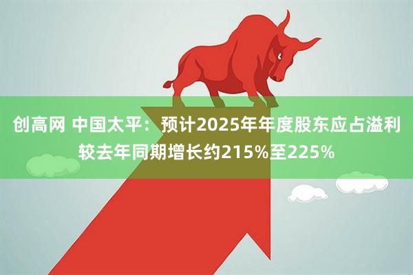 创高网 中国太平：预计2025年年度股东应占溢利较去年同期增长约215%至225%