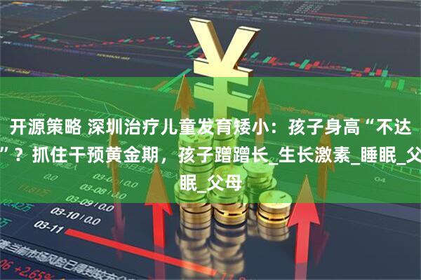 开源策略 深圳治疗儿童发育矮小：孩子身高“不达标”？抓住干预黄金期，孩子蹭蹭长_生长激素_睡眠_父母