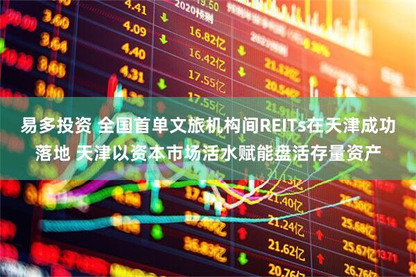 易多投资 全国首单文旅机构间REITs在天津成功落地 天津以资本市场活水赋能盘活存量资产